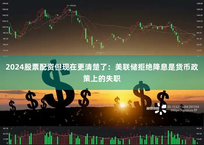 2024股票配资但现在更清楚了：美联储拒绝降息是货币政策上的失职