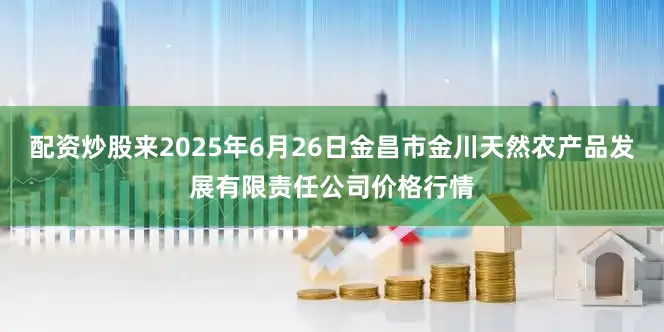 配资炒股来2025年6月26日金昌市金川天然农产品发展有限责任公司价格行情
