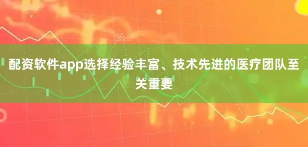 配资软件app选择经验丰富、技术先进的医疗团队至关重要