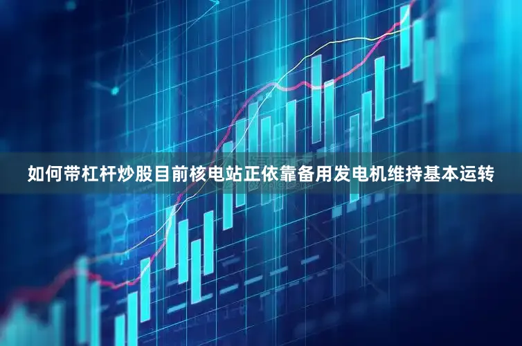 如何带杠杆炒股目前核电站正依靠备用发电机维持基本运转