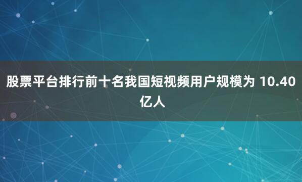 股票平台排行前十名我国短视频用户规模为 10.40 亿人