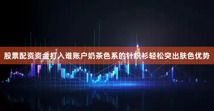 股票配资资金打入谁账户奶茶色系的针织衫轻松突出肤色优势