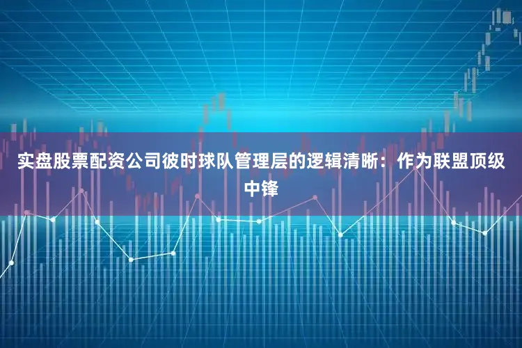 实盘股票配资公司彼时球队管理层的逻辑清晰：作为联盟顶级中锋