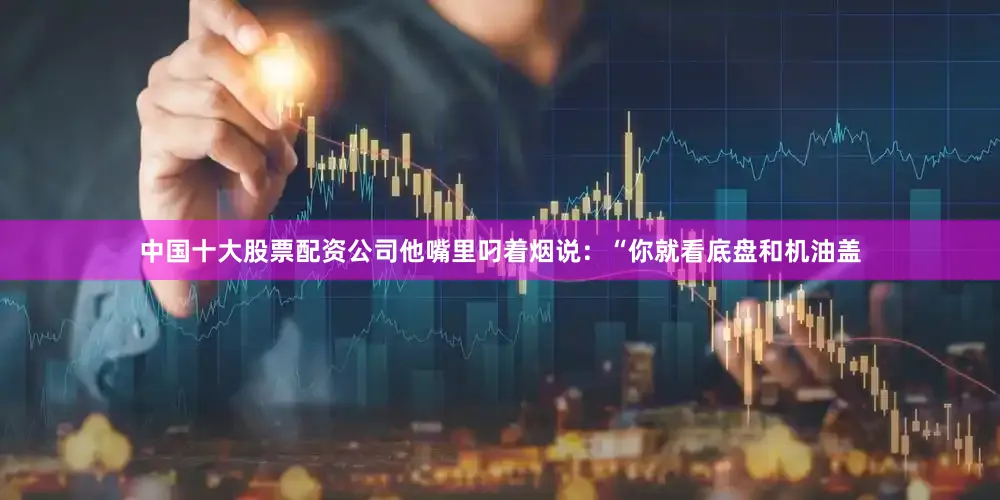 中国十大股票配资公司他嘴里叼着烟说：“你就看底盘和机油盖