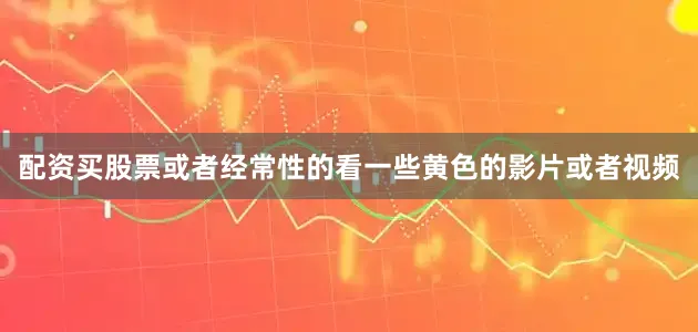 配资买股票或者经常性的看一些黄色的影片或者视频