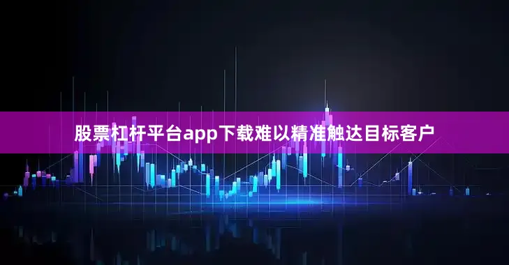 股票杠杆平台app下载难以精准触达目标客户
