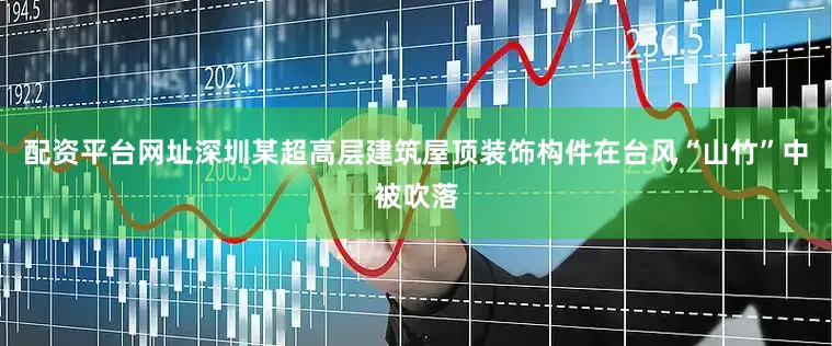 配资平台网址深圳某超高层建筑屋顶装饰构件在台风“山竹”中被吹落